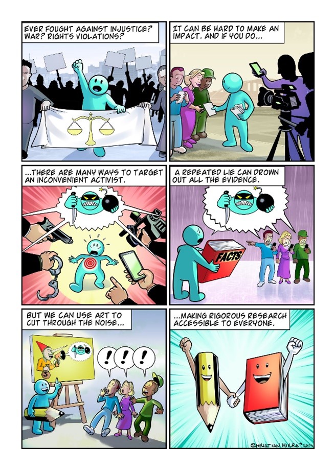 Six-frame cartoon about an aqua-coloured social activist. In frame 1, the activist raises their fist above a banner depicting the scales of justice. The caption reads: ‘Ever fought against injustice? War? Rights violations?’ In frame 2, they handout flyers to a smiling crowd as shadowy figures record on a camera and a mobile phone. The caption reads: “It can be hard to make an impact, and if you do…” In frame three, the activist has a bullseye on their chest and is surrounded by a pointing finger and hands holding a gun, handcuffs, a camera and a mobile phone, whilst their shared speech bubble portrays the activist as a bomb-holding, knife-wielding terrorist. The caption reads “…there are many ways to target an inconvenient activist”. In frame 4, the activist holds a red book of ‘facts’, but their audience is absorbed in their phones and is repeating the portrayal of the activist as a terrorist, covering up the speech bubble of the activist. The caption reads: ‘A repeated lie can drown out all the evidence’. In frame 5, the activist holds a giant pencil and stands before their easel and artwork depicting the source of the ‘terrorist’ claim as a Pinnochio figure holding a money bag, as the audience look on in rapt attention. The caption reads: ‘But we can use art to cut through the noise…’. In the final frame, the artist’s pencil holds hands with the book of facts. Both are smiling and raising their fists in solidarity. The caption reads: ‘…making rigorous research accessible to everyone’.